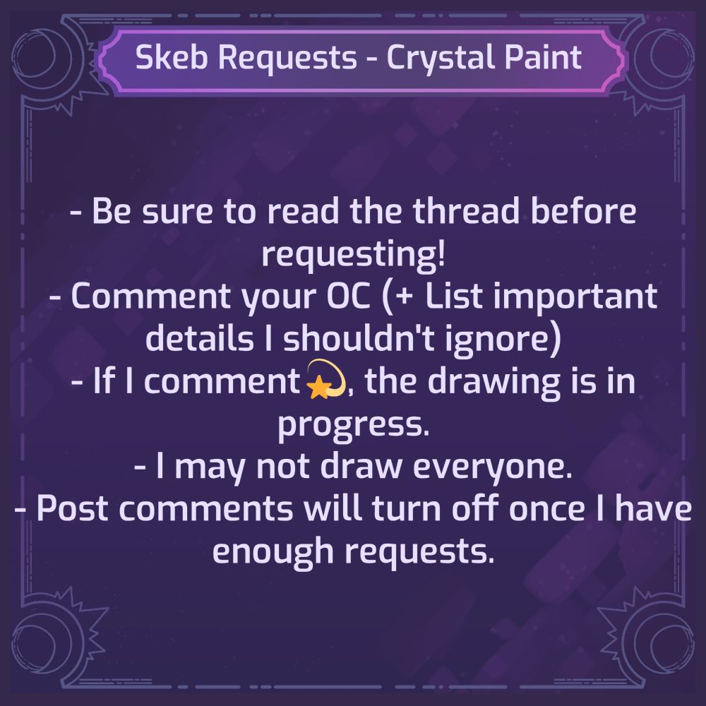 Skeb Requests, Crystal Paint.
- Be sure to read the thread before requesting!
- Comment your OC. (+ List important details I shouldn't ignore.)
- If I comment 💫 , the drawing is in progress.
- I may not draw everyone.
- Post comments will turn off once I have enough requests.