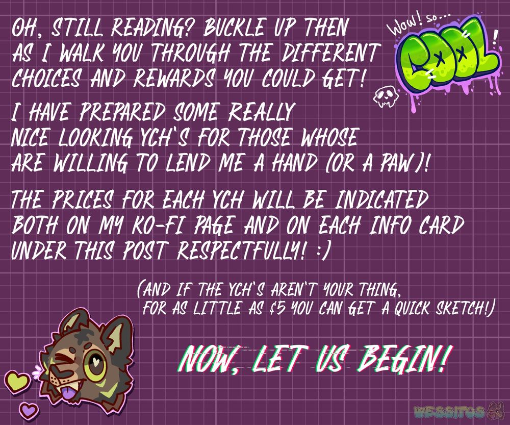 Text fills the screen as it reads: 
"Oh, still reading? Buckle up then as I walk you through the different choices and rewards you could get!
I have prepared some really nice looking YCH's for those whose are willing to lend me a hand (or a paw)!
The price for each YCH will be indicated both on my ko-fi page and on each info card under this post respectfully! :)
(And if the YCH's aren't your thing, for as little as $5 you can get a quick sketch!)
Now, let us begin!"