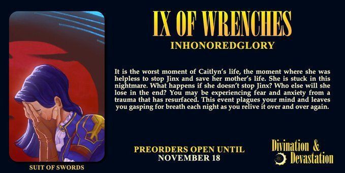 Preview of the IX of Wrenches card by Inhonoredglory. It depicts Caitlyn crying into her hands, with only the side of her face visible to the audience. Over her head, a wave against a dark crimson sky.

The description says "It is the worst moment of Caitlyn’s life, the moment where she was helpless to stop Jinx and save her mother’s life. She is stuck in this nightmare. What happens if she doesn’t stop Jinx? Who else will she lose in the end? You may be experiencing fear and anxiety from a trauma that has resurfaced. This event plagues your mind and leaves you gasping for breath each night as you relive it over and over again." 

Preorders open until November 18.