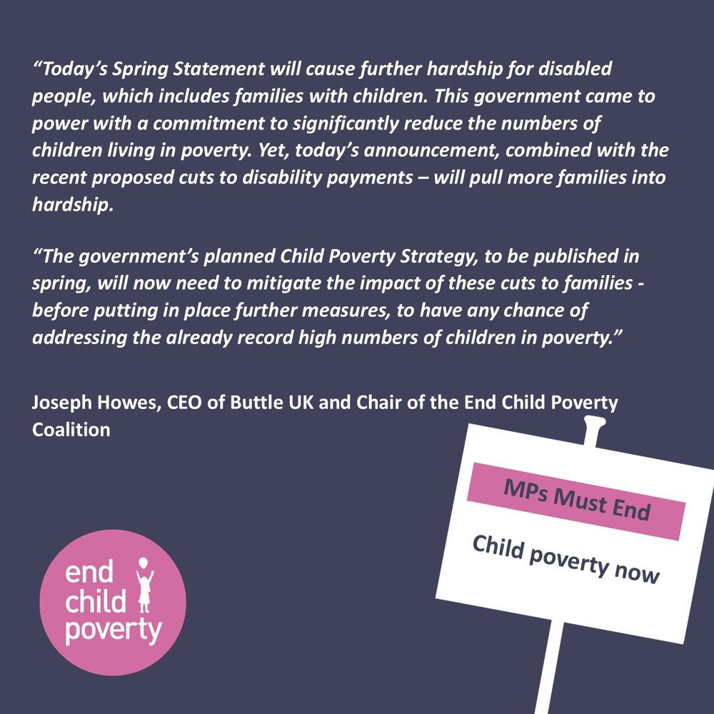 The response from Joseph Howes, the Chair of the End Child Poverty Coalition, which reads; “Today’s Spring Statement will cause further hardship for disabled people, which includes  families with children. This government came to power with a commitment to significantly reduce the numbers of children living in poverty. Yet, today’s announcement, combined with the recent proposed cuts to disability payments – will likely pull more families into hardship. 
“The government’s planned Child Poverty Strategy, to be published in spring, will now need to mitigate the impact of these cuts to families - before putting in place further measures, to have any chance of addressing the already record high numbers of children in poverty.” 

The image also features the Coalition logo, and a placard with the words 'MPs Must End Child Poverty Now. 
