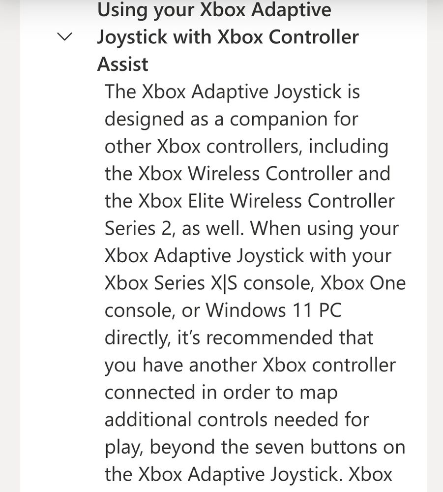 From the Xbox support page for the Xbox Adaptive Joystick. Reads 'Using your Xbox Adaptive Joystick with Xbox Controller Assist: The Xbox Adaptive Joystick is designed as a companion for other Xbox controllers, including the Xbox Wireless Controller and the Xbox Elite Wireless Controller Series 2, as well. When using your Xbox Adaptive Joystick with your Xbox Series X|S console, Xbox One console, or Windows 11 PC directly, it’s recommended that you have another Xbox controller connected in order to map additional controls needed for play, beyond the seven buttons on the Xbox Adaptive Joystick. '
