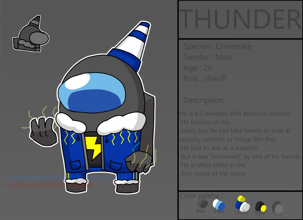 THUNDER 
Species : Crewmate
Gender : Male
Age : 20
Role : Sheriff
Description :
He is a Crewmate with electrical powers.
He focuses on his tasks, but, he can take breaks to look at the security cameras or things like that.
He had an axe as a weapon, but it was "borrowed" by one of his friends.
He is often killed in the first round of the game.