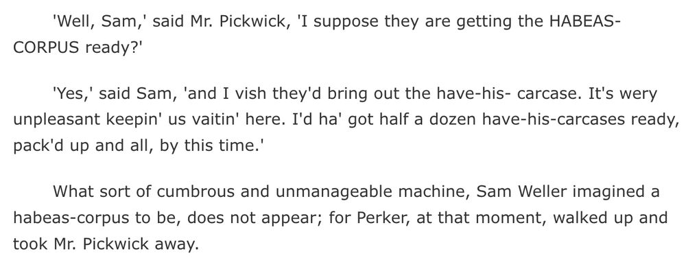 screenshot from the text of "The Pickwick Papers" by Charles Dickens:
'Well, Sam,' said Mr. Pickwick, 'I suppose they are getting the HABEAS-CORPUS ready?'

'Yes,' said Sam, 'and I vish they'd bring out the have-his- carcase. It's wery unpleasant keepin' us vaitin' here. I'd ha' got half a dozen have-his-carcases ready, pack'd up and all, by this time.'

What sort of cumbrous and unmanageable machine, Sam Weller imagined a habeas-corpus to be, does not appear; for Perker, at that moment, walked up and took Mr. Pickwick away.