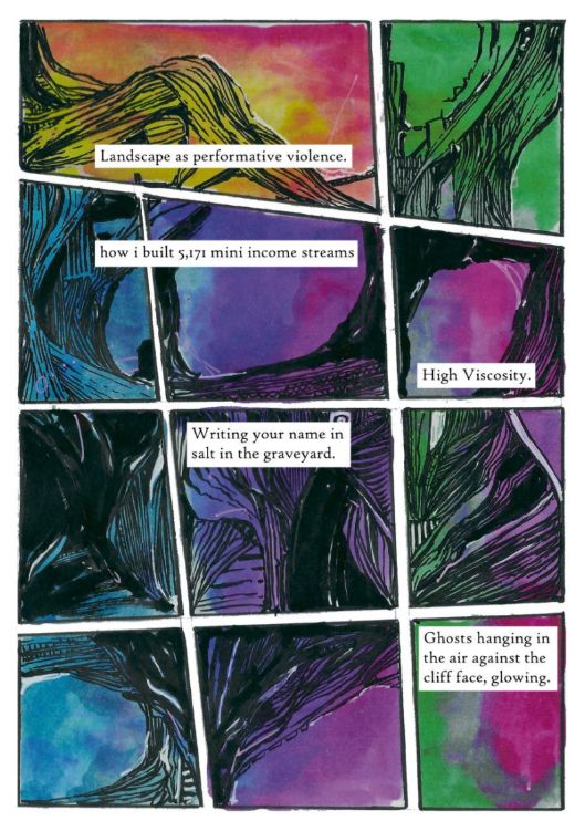 An abstract comic page with 11 panels. All panels have black penwork that invokes either landscape or sinew. The first panel is red and yellow. the second is green. The remaining panels cycle between blue, purple, and pink, until the last one which is green and pink. Captions read "Landscape as performative violence" "how I built 5,171 mini income streams" "High Viscosity" "Writing your name in salt in the graveyard" "Ghosts hanging in the air against the cliff face, glowing."