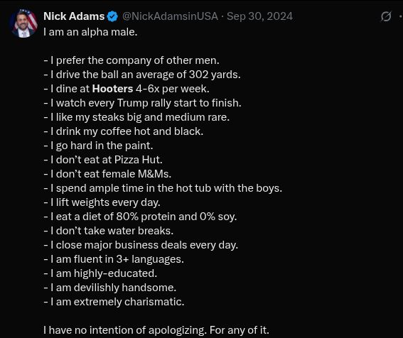 "I am an alpha male.

- I prefer the company of other men.
- I drive the ball an average of 302 yards.
- I dine at Hooters 4-6x per week.
- I watch every Trump rally start to finish.
- I like my steaks big and medium rare.
- I drink my coffee hot and black.
- I go hard in the paint.
- I don’t eat at Pizza Hut.
- I don’t eat female M&Ms. 
- I spend ample time in the hot tub with the boys.
- I lift weights every day.
- I eat a diet of 80% protein and 0% soy.
- I don’t take water breaks.
- I close major business deals every day.
- I am fluent in 3+ languages.
- I am highly-educated.
- I am devilishly handsome.
- I am extremely charismatic.

I have no intention of apologizing. For any of it."

https://x.com/NickAdamsinUSA/status/1840879600781463639