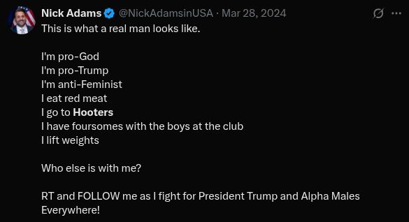 "This is what a real man looks like.

I'm pro-God
I'm pro-Trump
I'm anti-Feminist
I eat red meat
I go to Hooters
I have foursomes with the boys at the club
I lift weights

Who else is with me? 

RT and FOLLOW me as I fight for President Trump and Alpha Males Everywhere!"

https://x.com/NickAdamsinUSA/status/1773492505322909960