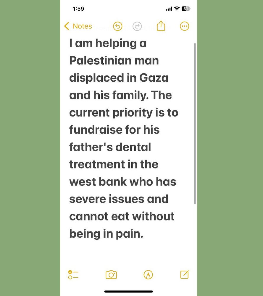 this is a screenshot of a notes app document with a green border surrounding the screenshot. it reads: "i am helping a palestinian man displaced in gaza and his family. the  current priority is to fundraise for his father's dental treatment in the west bank who has severe issues and cannot eat without being in pain."