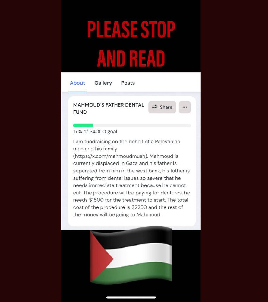 this is a screenshot of a fundraiser with in bold red text "PLEASE STOP AND READ" at the top with a palestinian flag on the bottom. it is surrounded by a border. the fundraiser's title is "MAHMOUD'S FATHER DENTAL FUND". 17% of the $4,000 goal has been reached. the description reads: "i am fundraising on the behalf of a palestinian man and his family (there is a link to his twitter account here, which is @/mahmoudmush). mahmoud is currently displaed in gaza and his father is seperated from him in the west bank, his father is suffering from dental issues so severe that he needs immediate treatment because he cannot eat. the procedure will be paying for dentures, he needs $1500 for the treatment to start. the total cost of the procedure is $2250 and the rest of the money will be going to mahmoud."