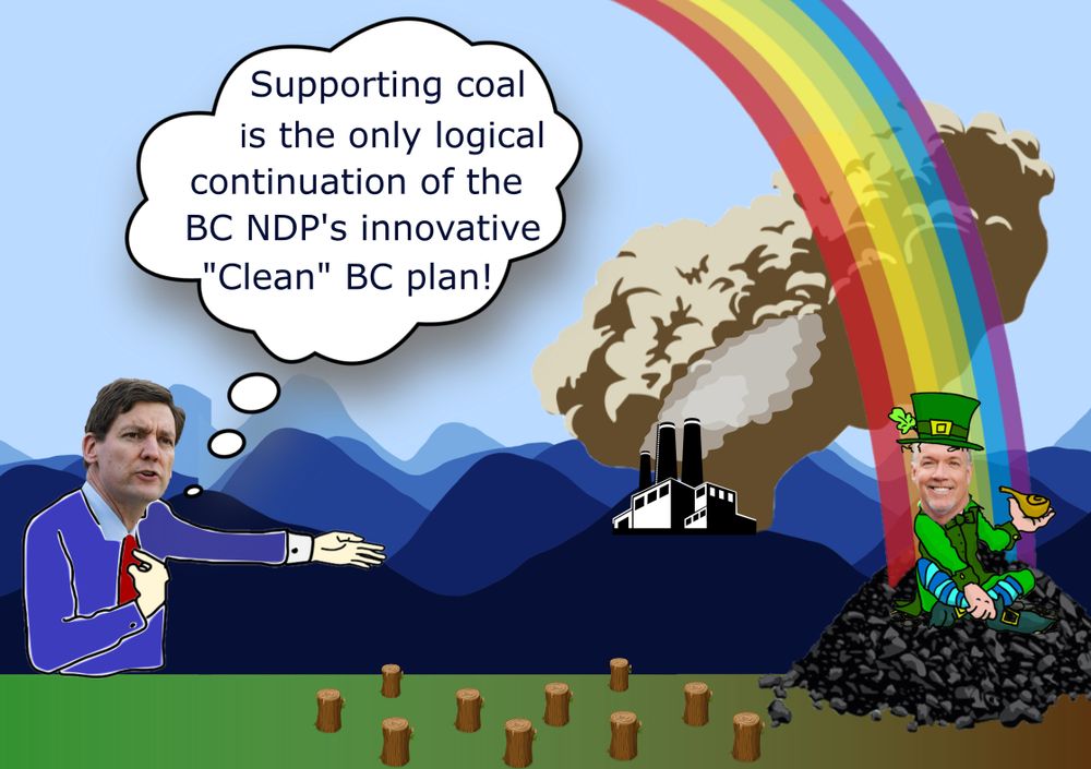 Political cartoon. A powerplant belches smoke in hills in the background; tree stumps are in the foreground, and the grass changes from green to brown as it approaches the area near the powerplant.

On the left, David Eby gestures at the powerplant and says, "Supporting coal is the only logical continuation of the BC NDP's innovative "Clean" BC plan!"

On the right, there is a pile of coal at the end of a rainbow. Sitting atop this pile of coal is John Horgan, dressed as a leprechaun and smiling.