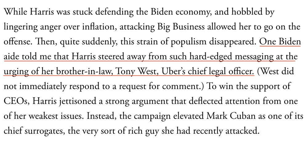 The Atlantic, Nov 7, 2024 "While Harris was stuck defending the Biden economy, and hobbled by lingering anger over inflation, attacking Big Business allowed her to go on the offense. Then, quite suddenly, this strain of populism disappeared. One Biden aide told me that Harris steered away from such hard-edged messaging at the urging of her brother-in-law, Tony West, Uber's chief legal officer. (West did not immediately respond to a request for comment.) To win the support of CEOs, Harris jettisoned a strong argument that deflected attention from one of her weakest issues. Instead, the campaign elevated Mark Cuban as one of its chief surrogates, the very sort of rich guy she had recently attacked."