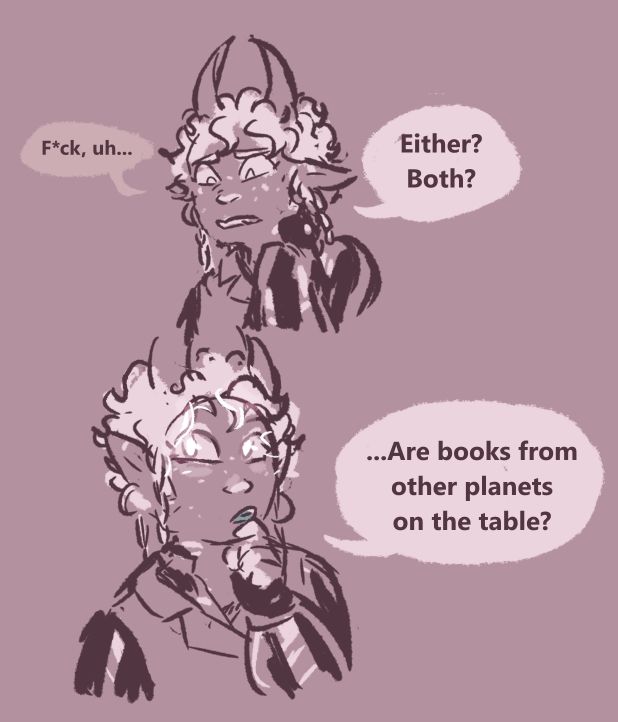 River rubs at the back of her neck uncomfortably, and says a quiet “fuck, um…” then “Either? Both?”
She looks thoughtful, hand moving to have index finger curled at her chin with pupils glowing. “...Are books from other planets on the table?”