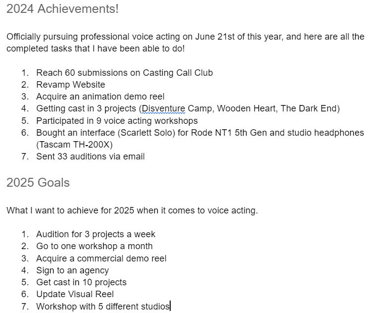 2024 Achievements!
Officially pursuing professional voice acting on June 21st of this year, and here are all the completed tasks that I have been able to do!

Reach 60 submissions on Casting Call Club
Revamp Website
Acquire an animation demo reel
Getting cast in 3 projects (Disventure Camp, Wooden Heart, The Dark End)
Participated in 9 voice acting workshops
Bought an interface (Scarlett Solo) for Rode NT1 5th Gen and studio headphones (Tascam TH-200X)
Sent 33 auditions via email

2025 Goals
What I want to achieve for 2025 when it comes to voice acting.

Audition for 3 projects a week
Go to one workshop a month
Acquire a commercial demo reel
Sign to an agency
Get cast in 10 projects
Update Visual Reel
Workshop with 5 different studios
