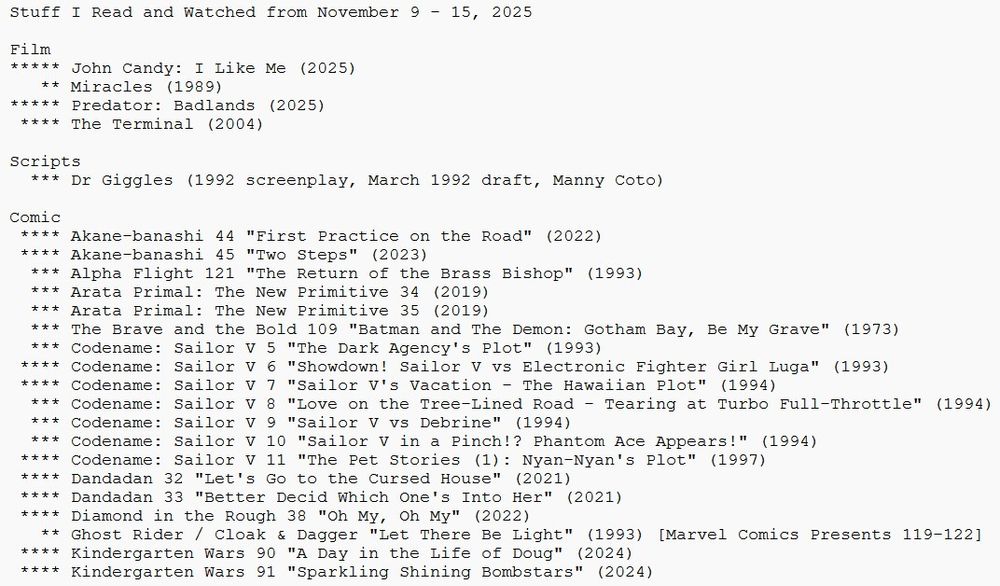 Stuff I Read and Watched from November 9 - 15, 2025

Film
***** John Candy: I Like Me (2025)
   ** Miracles (1989)
***** Predator: Badlands (2025)
 **** The Terminal (2004)

Scripts
  *** Dr Giggles (1992 screenplay, March 1992 draft, Manny Coto)

Comic
 **** Akane-banashi 44 "First Practice on the Road" (2022)
 **** Akane-banashi 45 "Two Steps" (2023)
  *** Alpha Flight 121 "The Return of the Brass Bishop" (1993)
  *** Arata Primal: The New Primitive 34 (2019)
  *** Arata Primal: The New Primitive 35 (2019)
  *** The Brave and the Bold 109 "Batman and The Demon: Gotham Bay, Be My Grave" (1973)
  *** Codename: Sailor V 5 "The Dark Agency's Plot" (1993)
 **** Codename: Sailor V 6 "Showdown! Sailor V vs Electronic Fighter Girl Luga" (1993)
 **** Codename: Sailor V 7 "Sailor V's Vacation - The Hawaiian Plot" (1994)
  *** Codename: Sailor V 8 "Love on the Tree-Lined Road - Tearing at Turbo Full-Throttle" (1994)
  *** Codename: Sailor V 9 "Sailor V vs Debrine" (1994)
  *** Codename: Sailor V 10 "Sailor V in a Pinch!? Phantom Ace Appears!" (1994)
 **** Codename: Sailor V 11 "The Pet Stories (1): Nyan-Nyan's Plot" (1997)
 **** Dandadan 32 "Let's Go to the Cursed House" (2021)
 **** Dandadan 33 "Better Decid Which One's Into Her" (2021)
 **** Diamond in the Rough 38 "Oh My, Oh My" (2022)
   ** Ghost Rider / Cloak & Dagger "Let There Be Light" (1993) [Marvel Comics Presents 119-122]
 **** Kindergarten Wars 90 "A Day in the Life of Doug" (2024)
 **** Kindergarten Wars 91 "Sparkling Shining Bombstars" (2024)