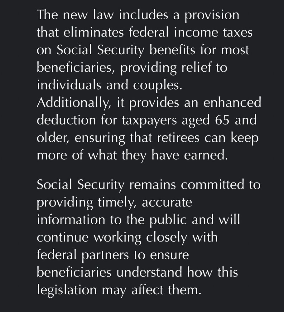 The new law includes a provision that eliminates federal income taxes on Social Security benefits for most beneficiaries, providing relief to individuals and couples.
Additionally, it provides an enhanced deduction for taxpayers aged 65 and older, ensuring that retirees can keep more of what they have earned.
Social Security remains committed to providing timely, accurate
information to the public and will continue working closely with federal partners to ensure beneficiaries understand how this legislation may affect them.