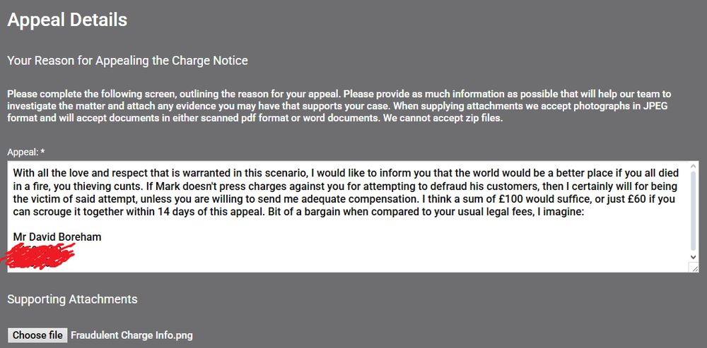"With all the love and respect that is warranted in this scenario, I would like to inform you that the world would be a better place if you all died in a fire you thieving cunts. If Mark doesn't press charges against you for attempting to defraud his customers, then I certainly will for being the victim of said attempt, unless you are willing to send me adequate compensation. I think a sum of £100 would suffice, or just £60 if you can scrounge it together within 14 days of this appeal. Bit of a bargain when compared to your usual legal fees I imagine:

[Bank Details]"