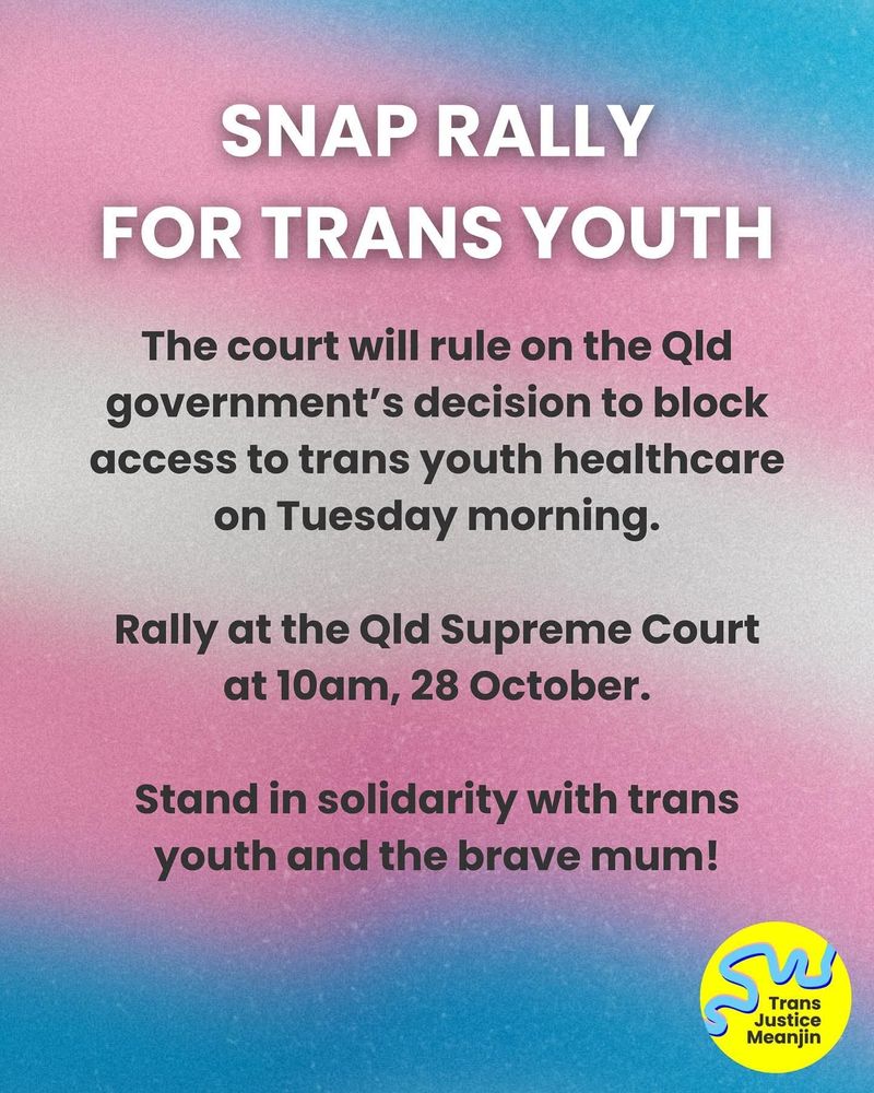 Snap Rally For Trans Youth
The court will rule on the QLD government's decision to block access to trans youth healthcare on Tuesday morning.

Rally at the QLD Supreme Court at 10am, 28 October.

Stand in solidarity with trans youth and the brave mum!

- Trans Justice Meanjin