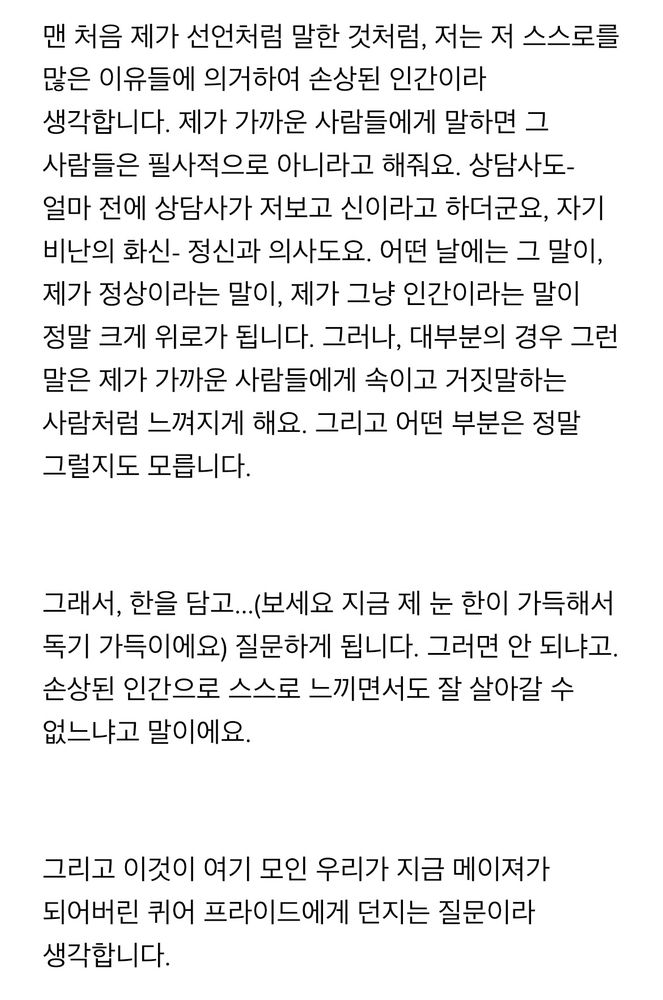 맨 처음 제가 선언처럼 말한 것처럼, 저는 저 스스로를 많은 이유들에 의거하여 손상된 인간이라 생각합니다. 제가 가까운 사람들에게 말하면 그 사람들은 필사적으로 아니라고 해줘요. 상담사도- 얼마 전에 상담사가 저보고 신이라고 하더군요, 자기 비난의 화신- 정신과 의사도요. 어떤 날에는 그 말이, 제가 정상이라는 말이, 제가 그냥 인간이라는 말이 정말 크게 위로가 됩니다. 그러나, 대부분의 경우 그런 말은 제가 가까운 사람들에게 속이고 거짓말하는 사람처럼 느껴지게 해요. 그리고 어떤 부분은 정말 그럴지도 모릅니다. 

그래서, 한을 담고…(보세요 지금 제 눈 한이 가득해서 독기 가득이에요) 질문하게 됩니다. 그러면 안 되냐고. 손상된 인간으로 스스로 느끼면서도 잘 살아갈 수 없느냐고 말이에요. 

그리고 이것이 여기 모인 우리가 지금 메이져가 되어버린 퀴어 프라이드에게 던지는 질문이라 생각합니다. 

