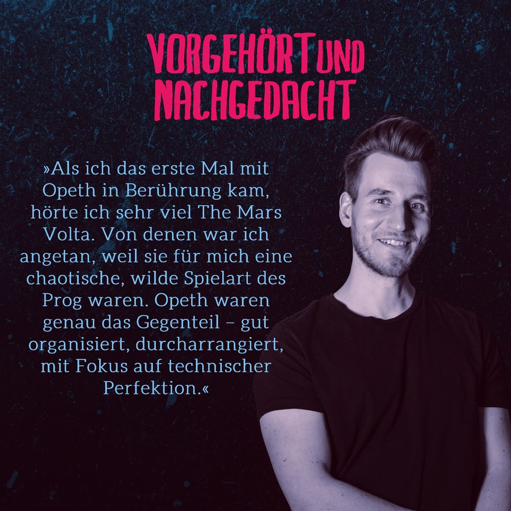 Zitat aus der Folge von Chris: als ich das erste Mal mit Opeth in Berührung kam, hörte ich sehr viel The Mars Volta. Von denen war ich agentan,w eil sie für mich eine chaotische, wilde Spielart des Prog waren. Opeth waren genau das Gegenteil. Gut organisiert, durcharrangiert, mit Fokus auf technischer Perfektion.