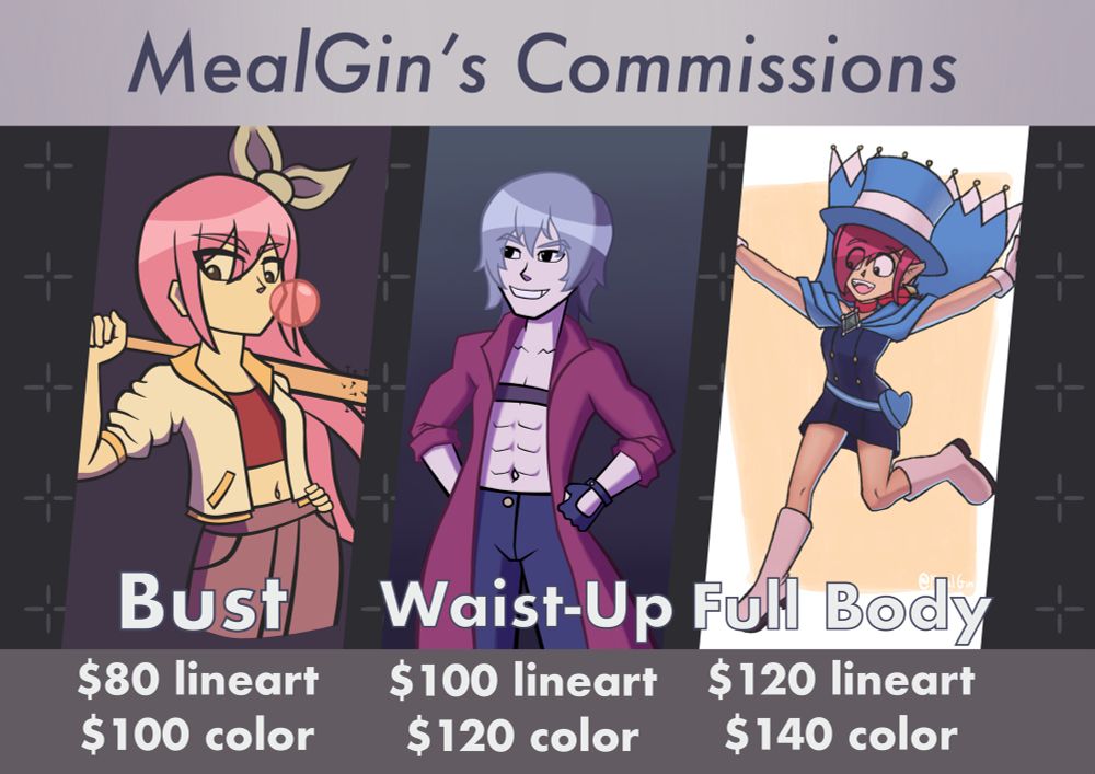 MealGin’s Commissions
Bust: $80 for lineart, $100 for full color
Waist-Up: $100 for lineart, $120 for full color
Full Body: $120 for lineart, $140 for full color
