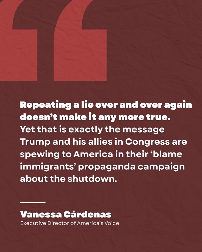 Dark red quote graphic with a large quotation mark on the left side of the graphic. 

Repeating a lie over and over again doesn’t make it any more true. Yet that is exactly the message Trump and his allies in Congress are spewing to America in their ‘blame immigrants’ propaganda campaign about the shutdown. 

dash line 

Vanessa Cárdenas
Executive Director of America’s Voice