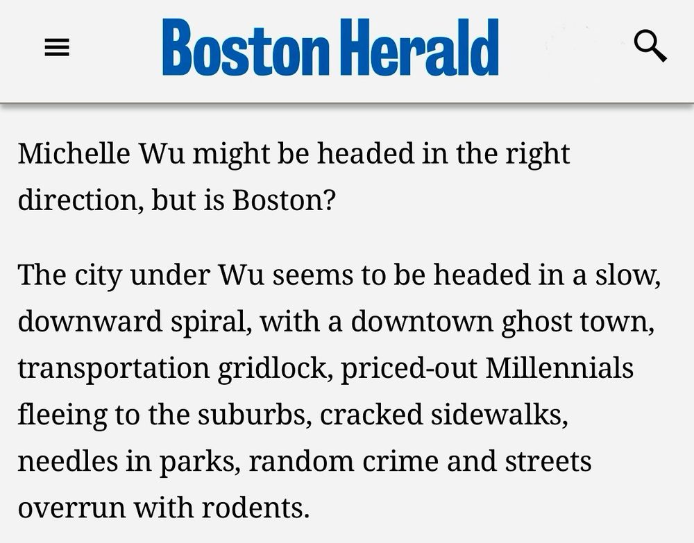 A screenshot from a Boston Herald column yesterday:

Michelle Wu might be headed in the right direction, but is Boston?

The city under Wu seems to be headed in a slow, downward spiral, with a downtown ghost town, transportation gridlock, priced-out Millennials fleeing to the suburbs, cracked sidewalks, needles in parks, random crime and streets overrun with rodents.