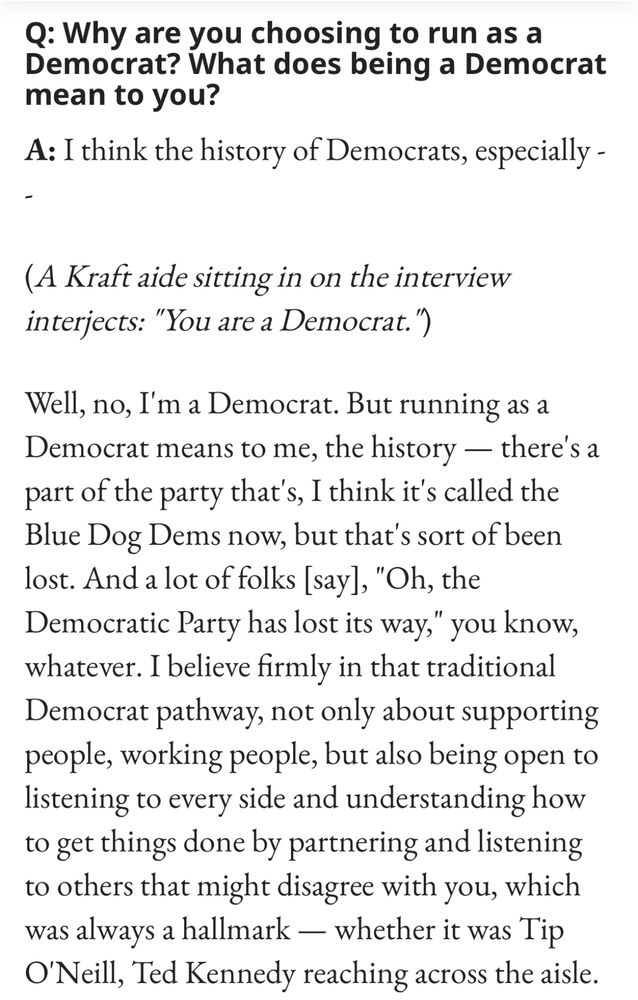 Screenshot of State House News Q&A with Josh Kraft:

Q: Why are you choosing to run as a Democrat? What does being a Democrat mean to you? 

A: I think the history of Democrats, especially --

(A Kraft aide sitting in on the interview interjects: "You are a Democrat.")

Well, no, I'm a Democrat. But running as a Democrat means to me, the history — there's a part of the party that's, I think it's called the Blue Dog Dems now, but that's sort of been lost. And a lot of folks [say], "Oh, the Democratic Party has lost its way," you know, whatever. I believe firmly in that traditional Democrat pathway, not only about supporting people, working people, but also being open to listening to every side and understanding how to get things done by partnering and listening to others that might disagree with you, which was always a hallmark — whether it was Tip O'Neill, Ted Kennedy reaching across the aisle.