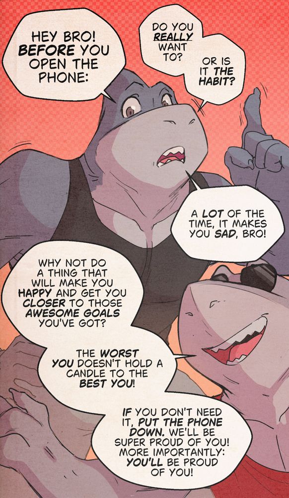 A phone-screen sized image featuring two athletic sharks. They're looking at the fourth wall. In dialog bubbles, they say:

"Hey bro! Before you open the phone, do you really want to? Or is it THE HABIT? A lot of the time, it makes you sad, bro!"

"Why not do a thing that will make you happy and get you closer to those awesome goals you got?

The worst you doesn't hold a candle to the best you, bro!

If you don't need it, put the phone down. We'll be super proud of you, and more importantly, *you'll* be proud of you!"