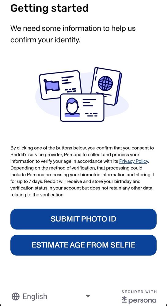 Screenshot of PERSONA AV Popup with text that says: Getting started We need some information to help us confirm your identity. By clicking one of the buttons below, you confirm that you consent to Reddit's service provider, Persona to collect and process your information to verify your age in accordance with its Privacy Policy. Depending on the method of verification, that processing could include Persona processing your biometric information and storing it for up to 7 days. Reddit will receive and store your birthday and verification status in your account but does not retain any other data relating to the verification SUBMIT PHOTO ID ESTIMATE AGE FROM SELFIE