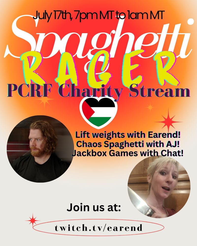 A poster for tonight's charity event on my stream!  Text is:

July 17th, 7pm MT to 1am MT
Spaghetti Rager
PCRF Charity Stream

Lift weights with Earend!
Chaos Spaghetti with AJ!
Jackbox Games with Chat!

Join us at:
twitch.tv/earend

there is a Palestine flag shaped like a heart, a picture of me (a ginger man with a beard), and a picture of AJ (a woman with short blonde hair and she is holding a knife because reasons)