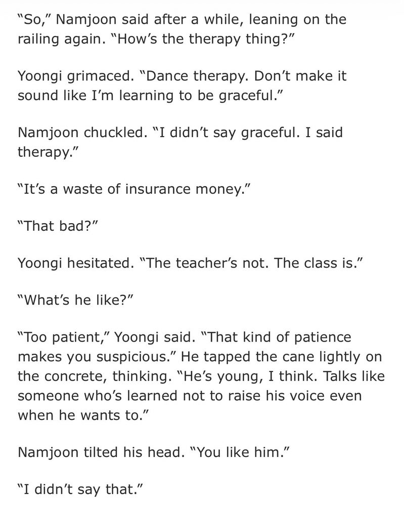 Exerpt from a Yoonmin fic. It reads:

“So,” Namjoon said after a while, leaning on the railing again. “How’s the therapy thing?”

Yoongi grimaced. “Dance therapy. Don’t make it sound like I’m learning to be graceful.”

Namjoon chuckled. “I didn’t say graceful. I said therapy.”

“It’s a waste of insurance money.”

“That bad?”

Yoongi hesitated. “The teacher’s not. The class is.”

“What’s he like?”

“Too patient,” Yoongi said. “That kind of patience makes you suspicious.” He tapped the cane lightly on the concrete, thinking. “He’s young, I think. Talks like someone who’s learned not to raise his voice even when he wants to.”

Namjoon tilted his head. “You like him.”

“I didn’t say that.”
