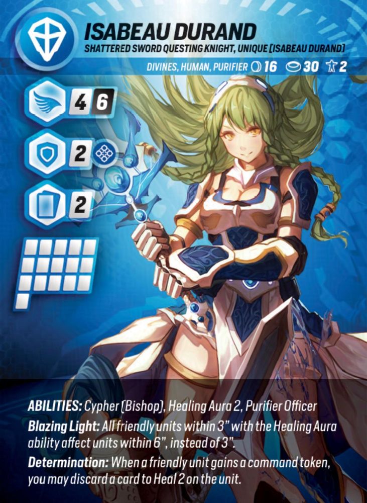 Isabeau Durand. Shattered sword questing knight, unique. Divines, Human, Purifier. Abilities: Cypher (Bishop), Healing Aura 2, Purifier Officer. Blazing Light: All friendly units within 3" with the Healing Aura ability affect units within 6", instead of 3". Determination: When a friendly unit gains a command token, you may discard a card to Heal 2 on the unit.