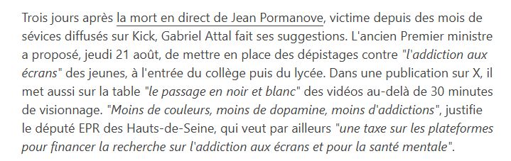 from https://www.franceinfo.fr/internet/reseaux-sociaux/mort-du-streameur-francais-jean-pormanove/mort-de-jean-pormanove-gabriel-attal-propose-des-tests-d-addiction-aux-ecrans-et-des-videos-en-noir-et-blanc_7447255.html