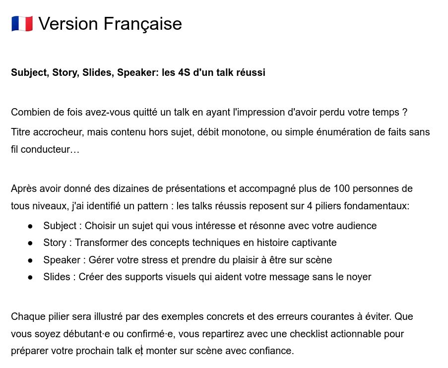 Subject, Story, Slides, Speaker: les 4S d'un talk réussi


Combien de fois avez-vous quitté un talk en ayant l'impression d'avoir perdu votre temps ? 
Titre accrocheur, mais contenu hors sujet, débit monotone, ou simple énumération de faits sans fil conducteur…

Après avoir donné des dizaines de présentations et accompagné plus de 100 personnes de tous niveaux, j'ai identifié un pattern : les talks réussis reposent sur 4 piliers fondamentaux:
Subject : Choisir un sujet qui vous intéresse et résonne avec votre audience
Story : Transformer des concepts techniques en histoire captivante
Speaker : Gérer votre stress et prendre du plaisir à être sur scène
Slides : Créer des supports visuels qui aident votre message sans le noyer

Chaque pilier sera illustré par des exemples concrets et des erreurs courantes à éviter. Que vous soyez débutant·e ou confirmé·e, vous repartirez avec une checklist actionnable pour préparer votre prochain talk et monter sur scène avec confiance.
