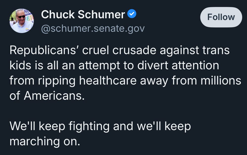 Chuck Schumer &
Follow
@schumer.senate.gov
Republicans' cruel crusade against trans kids is all an attempt to divert attention from ripping healthcare away from millions of Americans.
We'll keep fighting and we'll keep marching on.