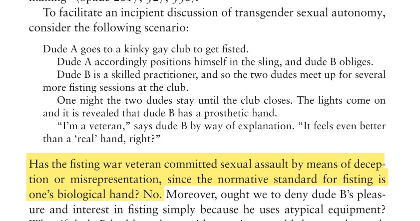 To facilitate an incipient discussion of transgender sexual autonomy,
consider the following scenario:
Dude A goes to a kinky gay club to get fisted.
Dude A accordingly positions himself in the sling, and dude B obliges.
Dude B is a skilled practitioner, and so the two dudes meet up for several
more fisting sessions at the club.
One night the two dudes stay until the club closes. The lights come on
and it is revealed that dude B has a prosthetic hand.
“I’m a veteran,” says dude B by way of explanation. “It feels even better
than a ‘real’ hand, right?”
Has the fisting war veteran committed sexual assault by means of deception or misrepresentation, since the normative standard for fisting is one’s biological hand? No. Moreover, ought we to deny dude B’s pleas-
ure and interest in fisting simply because he uses atypical equipment?