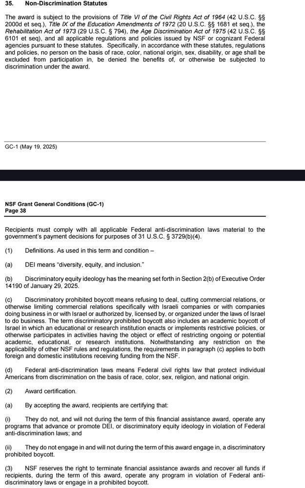 (1) Definitions. As used in this term and condition –
(a) DEI means “diversity, equity, and inclusion.”
(b) Discriminatory equity ideology has the meaning set forth in Section 2(b) of Executive Order
14190 of January 29, 2025.
(c) Discriminatory prohibited boycott means refusing to deal, cutting commercial relations, or
otherwise limiting commercial relations specifically with Israeli companies or with companies
doing business in or with Israel or authorized by, licensed by, or organized under the laws of Israel
to do business. The term discriminatory prohibited boycott also includes an academic boycott of
Israel in which an educational or research institution enacts or implements restrictive policies, or
otherwise participates in activities having the object or effect of restricting ongoing or potential
academic, educational, or research institutions. Notwithstanding any restriction on the
applicability of other NSF rules and regulations, the requirements in paragraph (c) applies to both
foreign and domestic institutions receiving funding from the NSF.
(d) Federal anti-discrimination laws means Federal civil rights law that protect individual
Americans from discrimination on the basis of race, color, sex, religion, and national origin.
(2) Award certification.
(a) By accepting the award, recipients are certifying that:
(i) They do not, and will not during the term of this financial assistance award, operate any
programs that advance or promote DEI, or discriminatory equity ideology in violation of Federal
anti-discrimination laws; and
(ii) They do not engage in and will not during the term of this award engage in, a discriminatory
prohibited boycott.
(3) NSF reserves the right to terminate financial assistance awards and recover all funds if
recipients, during the term of this award, operate any program in violation of Federal anti-
discriminatory laws or engage in a prohibited boycott.