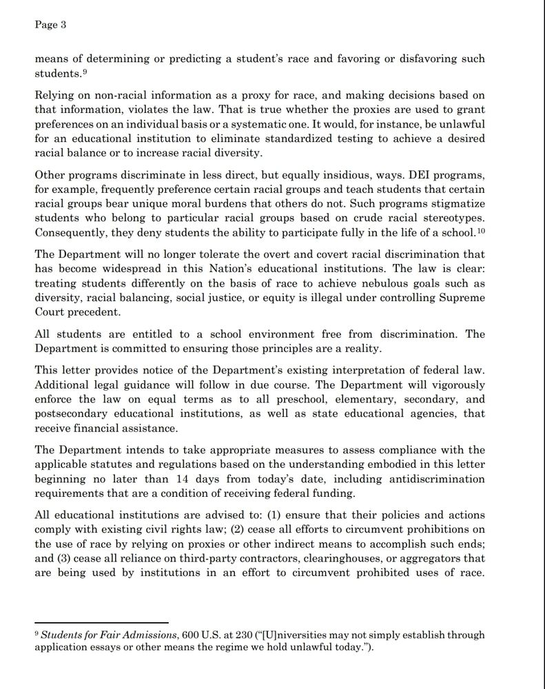 means of determining or predicting a student’s race and favoring or disfavoring such 
students.9
Relying on non-racial information as a proxy for race, and making decisions based on 
that information, violates the law. That is true whether the proxies are used to grant 
preferences on an individual basis or a systematic one. It would, for instance, be unlawful 
for an educational institution to eliminate standardized testing to achieve a desired 
racial balance or to increase racial diversity. 
Other programs discriminate in less direct, but equally insidious, ways. DEI programs, 
for example, frequently preference certain racial groups and teach students that certain 
racial groups bear unique moral burdens that others do not. Such programs stigmatize 
students who belong to particular racial groups based on crude racial stereotypes.
Consequently, they deny students the ability to participate fully in the life of a school.10
The Department will no longer tolerate the overt and covert racial discrimination that 
has become widespread in this Nation’s educational institutions. The law is clear:
treating students differently on the basis of race to achieve nebulous goals such as 
diversity, racial balancing, social justice, or equity is illegal under controlling Supreme 
Court precedent.
All students are entitled to a school environment free from discrimination. The 
Department is committed to ensuring those principles are a reality. 
This letter provides notice of the Department’s existing interpretation of federal law. 
Additional legal guidance will follow in due course. The Department will vigorously 
enforce the law on equal terms as to all preschool, elementary, secondary, and 
postsecondary educational institutions, as well as state educational agencies, that 
receive financial assistance. 
The Department intends to take appropriate measures to assess compliance with the 
applicable statutes and regulations based on the understanding em…