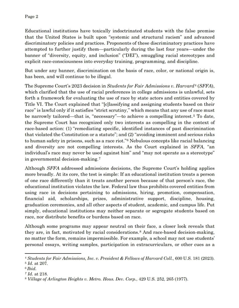 Educational institutions have toxically indoctrinated students with the false premise 
that the United States is built upon “systemic and structural racism” and advanced 
discriminatory policies and practices. Proponents of these discriminatory practices have 
attempted to further justify them—particularly during the last four years—under the 
banner of “diversity, equity, and inclusion” (“DEI”), smuggling racial stereotypes and 
explicit race-consciousness into everyday training, programming, and discipline. 
But under any banner, discrimination on the basis of race, color, or national origin is, 
has been, and will continue to be illegal. 
The Supreme Court’s 2023 decision in Students for Fair Admissions v. Harvard4 (SFFA), 
which clarified that the use of racial preferences in college admissions is unlawful, sets 
forth a framework for evaluating the use of race by state actors and entities covered by 
Title VI. The Court explained that “[c]lassifying and assigning students based on their 
race” is lawful only if it satisfies “strict scrutiny,” which means that any use of race must 
be narrowly tailored—that is, “necessary”—to achieve a compelling interest.5 To date, 
the Supreme Court has recognized only two interests as compelling in the context of 
race-based action: (1) “remediating specific, identified instances of past discrimination 
that violated the Constitution or a statute”; and (2) “avoiding imminent and serious risks 
to human safety in prisons, such as a race riot.”6 Nebulous concepts like racial balancing 
and diversity are not compelling interests. As the Court explained in SFFA, “an 
individual’s race may never be used against him” and “may not operate as a stereotype” 
in governmental decision-making.7 
Although SFFA addressed admissions decisions, the Supreme Court’s holding applies 
more broadly. At its core, the test is simple: If an educational institution treats a person 
of one race differently than it treats another…