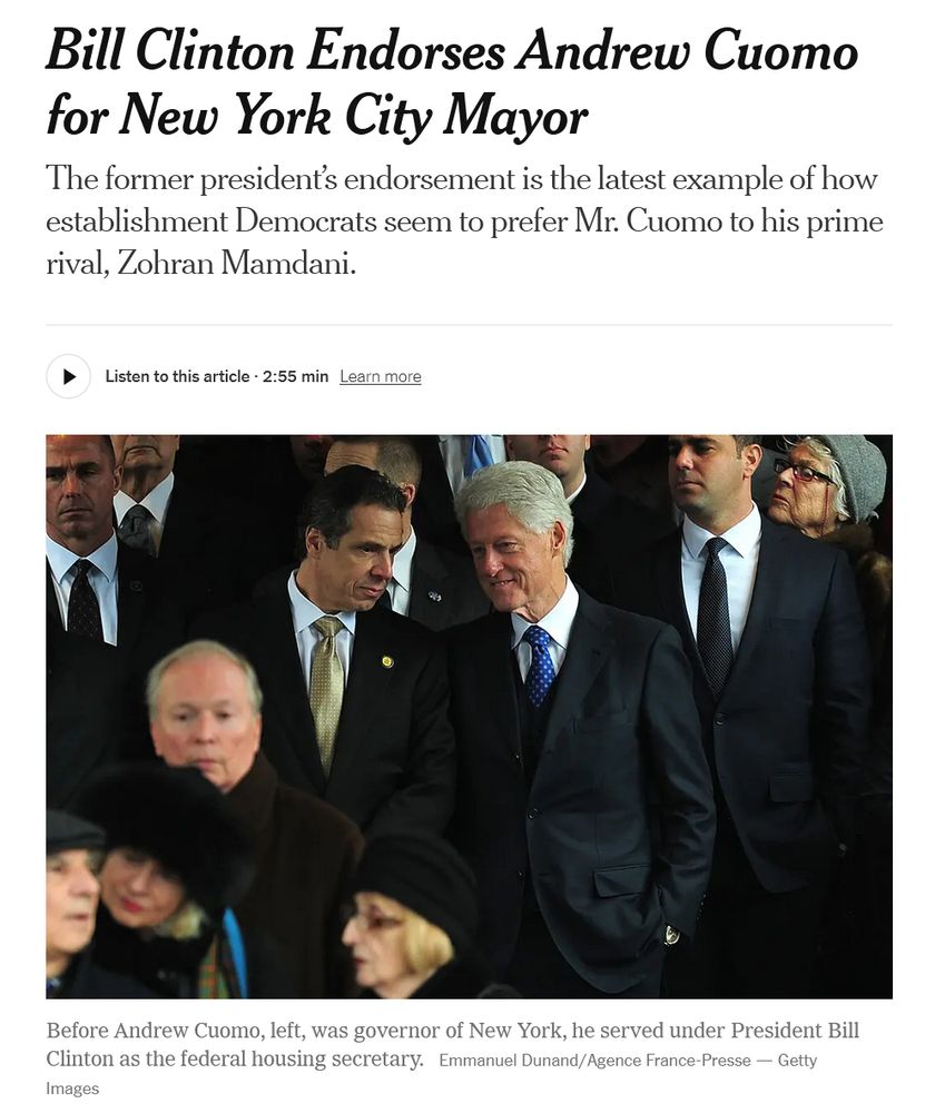 Bill Clinton Endorses Andrew Cuomo for New York City Mayor
The former president’s endorsement is the latest example of how establishment Democrats seem to prefer Mr. Cuomo to his prime rival, Zohran Mamdani.

Photo of Clinton and Cuomo talking quietly at a gathering.

Photo caption: Before Andrew Cuomo, left, was governor of New York, he served under President Bill Clinton as the federal housing secretary. 