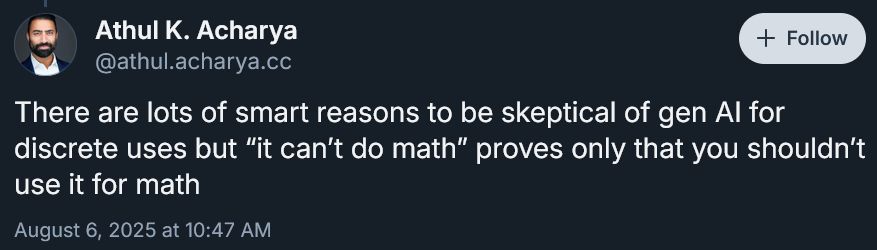 Athul K. Acharya
‪@athul.acharya.cc‬
"There are lots of smart reasons to be skeptical of gen AI for discrete uses but “it can’t do math” proves only that you shouldn’t use it for math"
August 6, 2025 at 10:47 AM