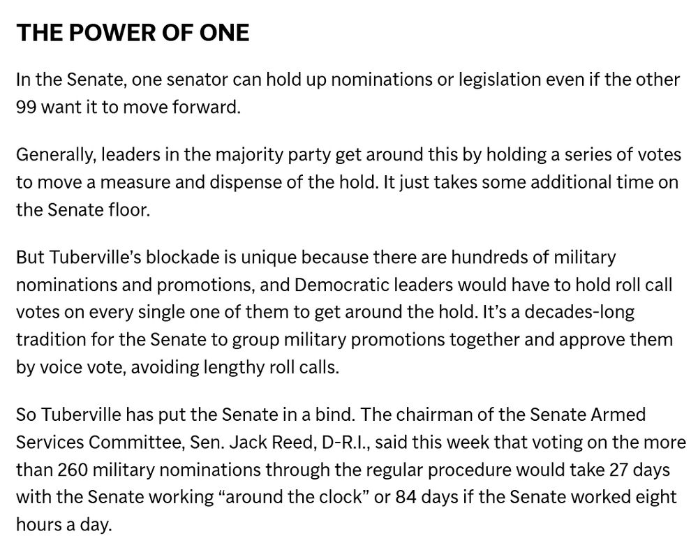 THE POWER OF ONE

In the Senate, one senator can hold up nominations or legislation even if the other 99 want it to move forward.

Generally, leaders in the majority party get around this by holding a series of votes to move a measure and dispense of the hold. It just takes some additional time on the Senate floor.

But Tuberville’s blockade is unique because there are hundreds of military nominations and promotions, and Democratic leaders would have to hold roll call votes on every single one of them to get around the hold. It’s a decades-long tradition for the Senate to group military promotions together and approve them by voice vote, avoiding lengthy roll calls.

So Tuberville has put the Senate in a bind. The chairman of the Senate Armed Services Committee, Sen. Jack Reed, D-R.I., said this week that voting on the more than 260 military nominations through the regular procedure would take 27 days with the Senate working “around the clock” or 84 days if the Senate worked eight hours a day.