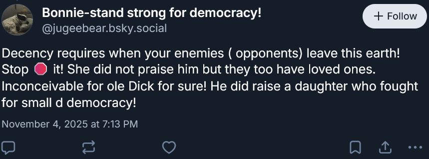 Skeet from "Bonnie-stand strong for democracy!"
‪@jugeebear.bsky.social‬
Decency requires when your enemies ( opponents) leave this earth! Stop 🛑 it! She did not praise him but they too have loved ones. Inconceivable for ole Dick for sure! He did raise a daughter who fought for small d democracy!