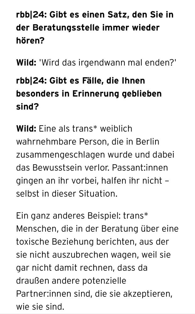 rbb|24: Gibt es einen Satz, den Sie in der Beratungsstelle immer wieder hören?
Wild: 'Wird das irgendwann mal enden?'
rbb|24: Gibt es Fälle, die Ihnen besonders in Erinnerung geblieben sind?
Wild: Eine als trans* weiblich wahrnehmbare Person, die in Berlin zusammengeschlagen wurde und dabei das Bewusstsein verlor. Passant:innen gingen an ihr vorbei, halfen ihr nicht – selbst in dieser Situation.
Ein ganz anderes Beispiel: trans* Menschen, die in der Beratung über eine toxische Beziehung berichten, aus der sie nicht auszubrechen wagen, weil sie gar nicht damit rechnen, dass da draußen andere potenzielle Partner:innen sind, die sie akzeptieren, wie sie sind.