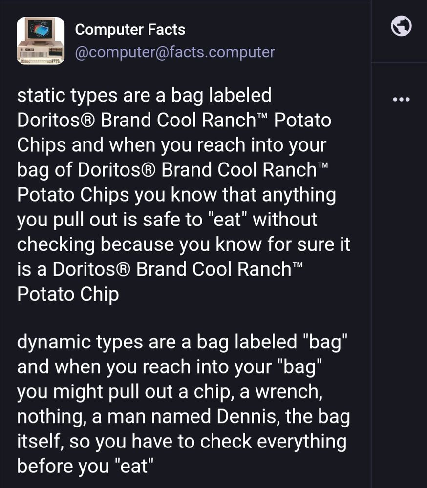 Post by Computer Facts on Mastodon: "static types are a bag labeled Doritos® Brand Cool Ranch™ Potato Chips and when you reach into your bag of Doritos® Brand Cool Ranch™ Potato Chips you know that anything you pull out is safe to "eat" without checking because you know for sure it is a Doritos® Brand Cool Ranch™ Potato Chip

dynamic types are a bag labeled "bag" and when you reach into your "bag" you might pull out a chip, a wrench, nothing, a man named Dennis, the bag itself, so you have to check everything before you "eat""