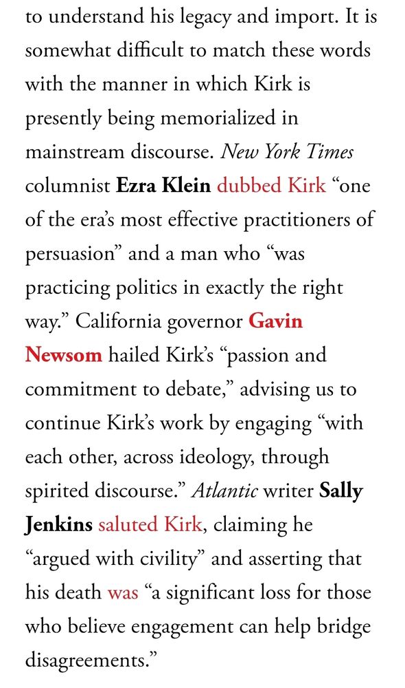 Screenshot of passage from linked article written by Ta-Nehesi Coates: "It is somewhat difficult to match these words with the manner in which Kirk is presently being memorialized in mainstream discourse. New York Times columnist Ezra Klein dubbed Kirk “one of the era’s most effective practitioners of persuasion” and a man who “was practicing politics in exactly the right way.” California governor Gavin Newsom hailed Kirk’s “passion and commitment to debate,” advising us to continue Kirk’s work by engaging “with each other, across ideology, through spirited discourse.” Atlantic writer Sally Jenkins saluted Kirk, claiming he “argued with civility” and asserting that his death was “a significant loss for those who believe engagement can help bridge disagreements.”"
