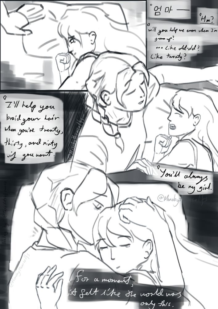 "엄마—"
"Hm?"
"Will you help me even when I'm grown up? ... like old-old? Like twenty?"
"I'll help you braid your hair when you're twenty, thirty, and ninety if you want. You'll always be my girl."

For a moment, it felt like the world was only this.