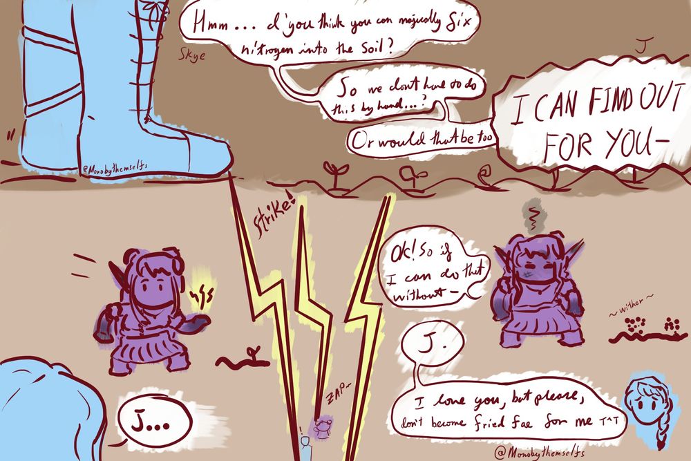 from Mythrill SMP. m!Skye stands on a field saying to m!J "Hmm... d'you think you can magically fix nitrogen into the soil? So we don't have to do this by hand...? Or would that be too-"

m!J cuts her off with shouting "I CAN FIND OUT FOR YOU-"and just as J shouts this, she conjures a lightning spell in her hand looking at Skye cheekily. Skye says "J..."

Lightning strikes J, and Skye stands in shock.

J stands with a few pieces of the field's plants withering away at her feet, now slightly but crisply burnt and starting to respond to her wife with "Ok! So if I can do that without-" before getting cut off by Skye: "J. I love you, but please, don't become fried fae for me T^T" with a concerned look on her face