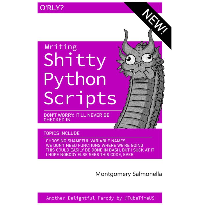 (Line drawing of the silly dragon head from the 3 dragon heads meme)
NEW
O'RLY?
Writing Shitty Python Scripts
Don't Worry: It'll Never Be Checked In
Topics Include
* Choosing shameful variable names
* We don't need functions where we're going
* This could easily be done in Bash, but I suck at it
* I hope nobody else sees this code, ever

By Montgomery Salmonella

Another Delightful Parody by @TubeTime