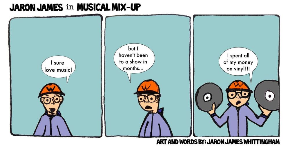 Three panel comic strip. Each panel contains a person wearing a baseball cap, glasses, and grey sweatshirt. First panel: character is standing in a neutral pose with mouth open. Speech bubble: "I sure love music"
Second panel: character has shifted slightly and has sad expression on face. Speech bubble: "but I haven't been to a show in months..."
Third panel: the character is shrugging while holding 2 vinyl records in their hands. Speech bubble: I spent all of my money on vinyl"