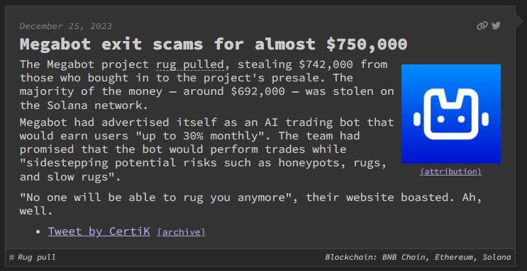 Screenshot from website "web3 is going great" verbatim text below:
Megabot exit scams for almost $750,000
A blue gradient square with a white outline of a robot(attribution)
The Megabot project rug pulled, stealing $742,000 from those who bought in to the project's presale. The majority of the money — around $692,000 — was stolen on the Solana network.
Megabot had advertised itself as an AI trading bot that would earn users "up to 30% monthly". The team had promised that the bot would perform trades while "sidestepping potential risks such as honeypots, rugs, and slow rugs".

"No one will be able to rug you anymore", their website boasted. Ah, well.